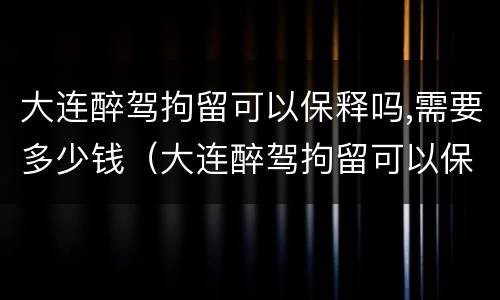 大连醉驾拘留可以保释吗,需要多少钱（大连醉驾拘留可以保释吗,需要多少钱呢）