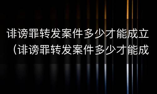 诽谤罪转发案件多少才能成立（诽谤罪转发案件多少才能成立诽谤罪呢）