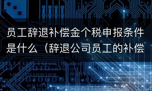 员工辞退补偿金个税申报条件是什么（辞退公司员工的补偿金怎么申报个税）