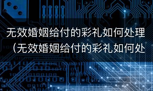 无效婚姻给付的彩礼如何处理（无效婚姻给付的彩礼如何处理呢）
