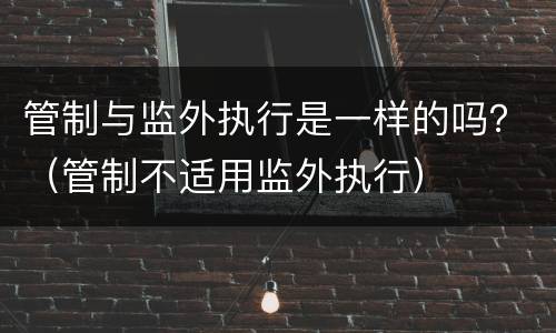 管制与监外执行是一样的吗？（管制不适用监外执行）