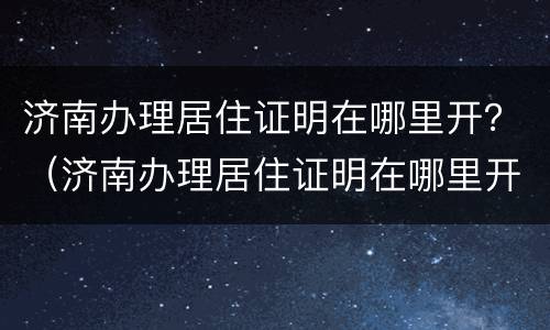 济南办理居住证明在哪里开？（济南办理居住证明在哪里开具）