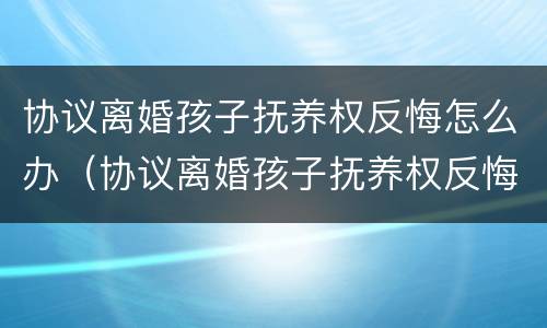 协议离婚孩子抚养权反悔怎么办（协议离婚孩子抚养权反悔怎么办理）