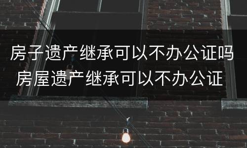 房子遗产继承可以不办公证吗 房屋遗产继承可以不办公证