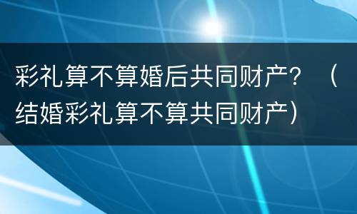 彩礼算不算婚后共同财产？（结婚彩礼算不算共同财产）