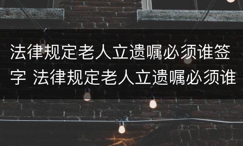 法律规定老人立遗嘱必须谁签字 法律规定老人立遗嘱必须谁签字才有效