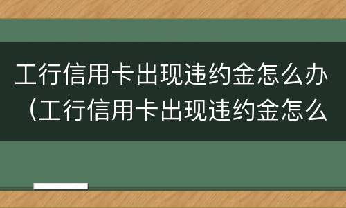 工行信用卡出现违约金怎么办（工行信用卡出现违约金怎么办理）