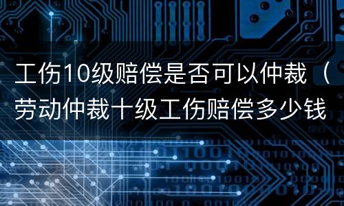 工伤10级赔偿是否可以仲裁（劳动仲裁十级工伤赔偿多少钱）