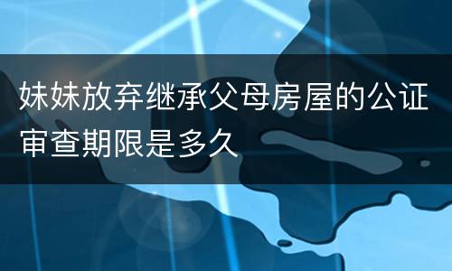 妹妹放弃继承父母房屋的公证审查期限是多久