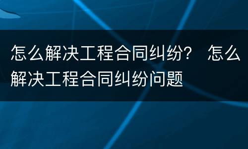 怎么解决工程合同纠纷？ 怎么解决工程合同纠纷问题