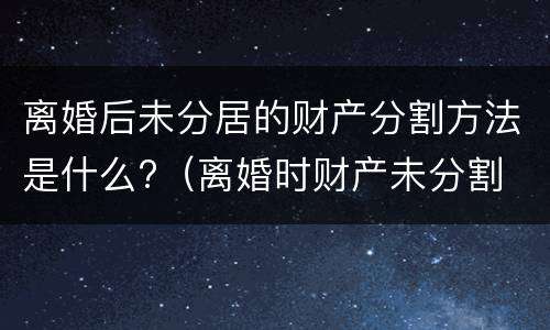 离婚后未分居的财产分割方法是什么?（离婚时财产未分割 以后还能分割吗）