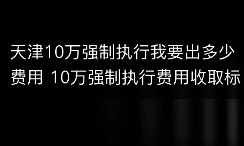 天津10万强制执行我要出多少费用 10万强制执行费用收取标准