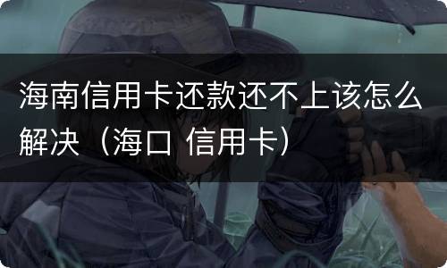 海南信用卡还款还不上该怎么解决（海口 信用卡）