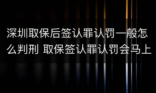 深圳取保后签认罪认罚一般怎么判刑 取保签认罪认罚会马上逮捕吗