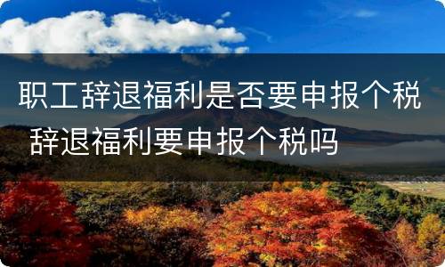 职工辞退福利是否要申报个税 辞退福利要申报个税吗
