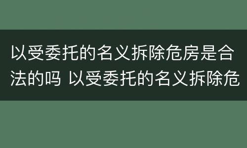 以受委托的名义拆除危房是合法的吗 以受委托的名义拆除危房是合法的吗为什么