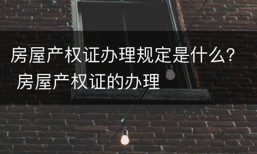 房屋产权证办理规定是什么？ 房屋产权证的办理