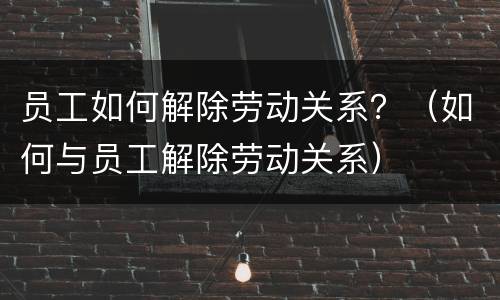 员工如何解除劳动关系？（如何与员工解除劳动关系）