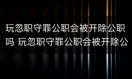 玩忽职守罪公职会被开除公职吗 玩忽职守罪公职会被开除公职吗
