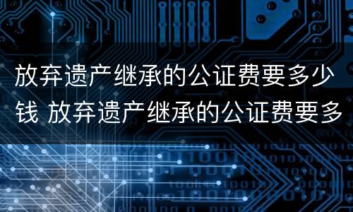 放弃遗产继承的公证费要多少钱 放弃遗产继承的公证费要多少钱呢