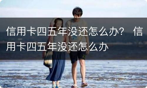 信用卡四五年没还怎么办？ 信用卡四五年没还怎么办