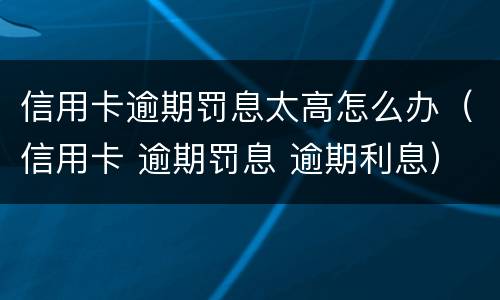 信用卡逾期罚息太高怎么办（信用卡 逾期罚息 逾期利息）