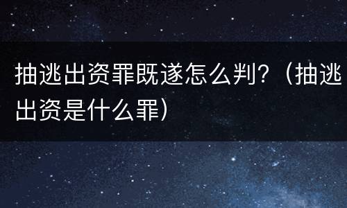 抽逃出资罪既遂怎么判?（抽逃出资是什么罪）