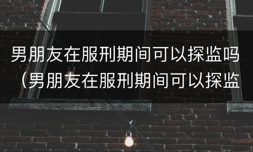 男朋友在服刑期间可以探监吗（男朋友在服刑期间可以探监吗知乎）