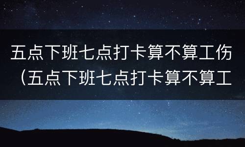 五点下班七点打卡算不算工伤（五点下班七点打卡算不算工伤事故）