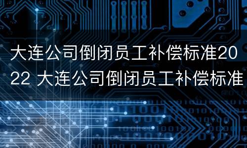 大连公司倒闭员工补偿标准2022 大连公司倒闭员工补偿标准2022年