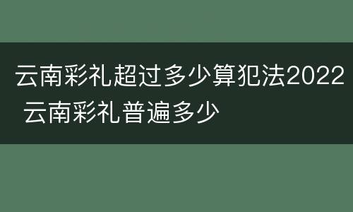云南彩礼超过多少算犯法2022 云南彩礼普遍多少