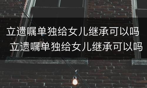 立遗嘱单独给女儿继承可以吗 立遗嘱单独给女儿继承可以吗有效吗