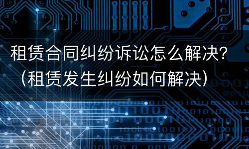 租赁合同纠纷诉讼怎么解决？（租赁发生纠纷如何解决）