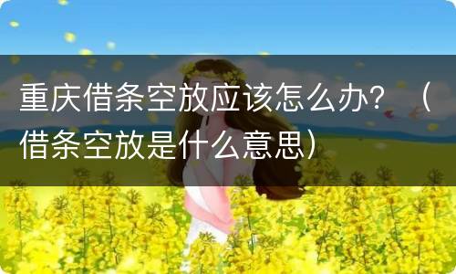 重庆借条空放应该怎么办？（借条空放是什么意思）