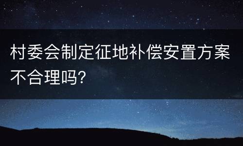 村委会制定征地补偿安置方案不合理吗？