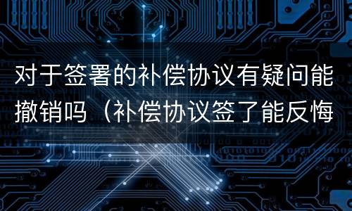 对于签署的补偿协议有疑问能撤销吗（补偿协议签了能反悔吗）