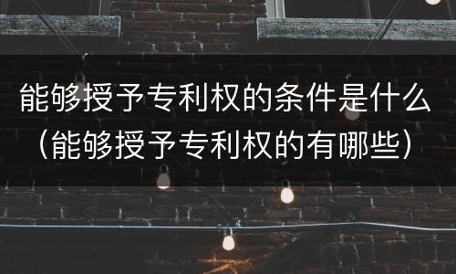 能够授予专利权的条件是什么（能够授予专利权的有哪些）