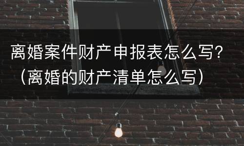 离婚案件财产申报表怎么写？（离婚的财产清单怎么写）