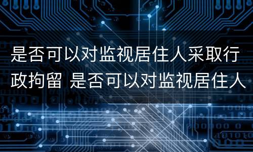 是否可以对监视居住人采取行政拘留 是否可以对监视居住人采取行政拘留措施