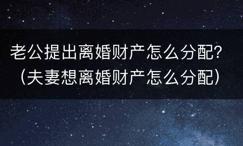 老公提出离婚财产怎么分配？（夫妻想离婚财产怎么分配）