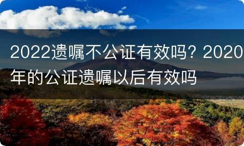 2022遗嘱不公证有效吗? 2020年的公证遗嘱以后有效吗