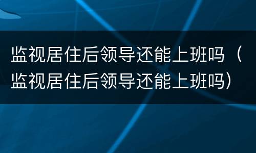 监视居住后领导还能上班吗（监视居住后领导还能上班吗）