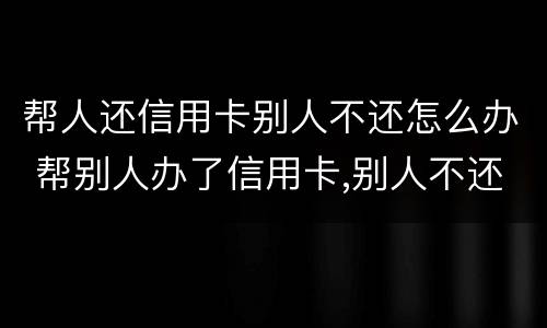 帮人还信用卡别人不还怎么办 帮别人办了信用卡,别人不还怎么办
