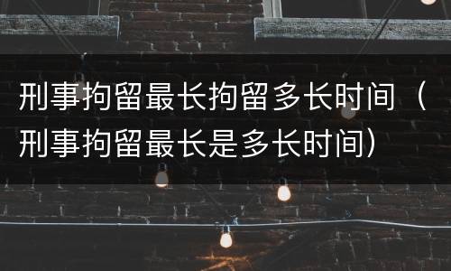 刑事拘留最长拘留多长时间（刑事拘留最长是多长时间）