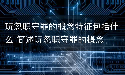玩忽职守罪的概念特征包括什么 简述玩忽职守罪的概念