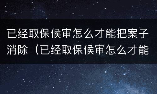 已经取保候审怎么才能把案子消除（已经取保候审怎么才能把案子消除呢）