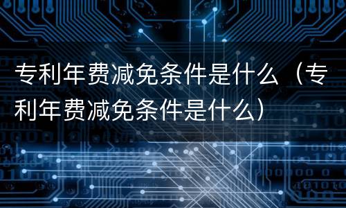 专利年费减免条件是什么（专利年费减免条件是什么）