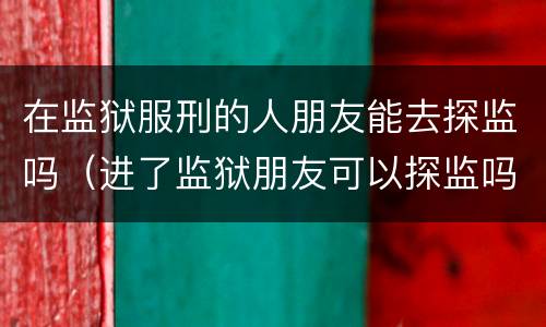 在监狱服刑的人朋友能去探监吗（进了监狱朋友可以探监吗）
