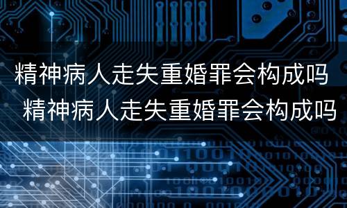 精神病人走失重婚罪会构成吗 精神病人走失重婚罪会构成吗判多少年