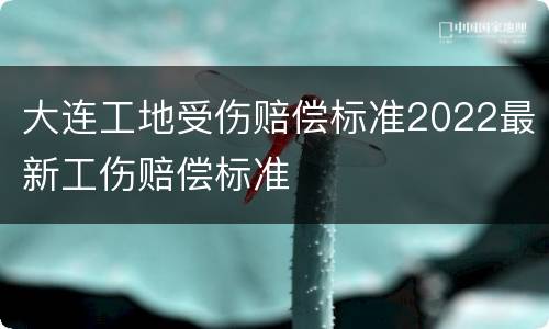 大连工地受伤赔偿标准2022最新工伤赔偿标准